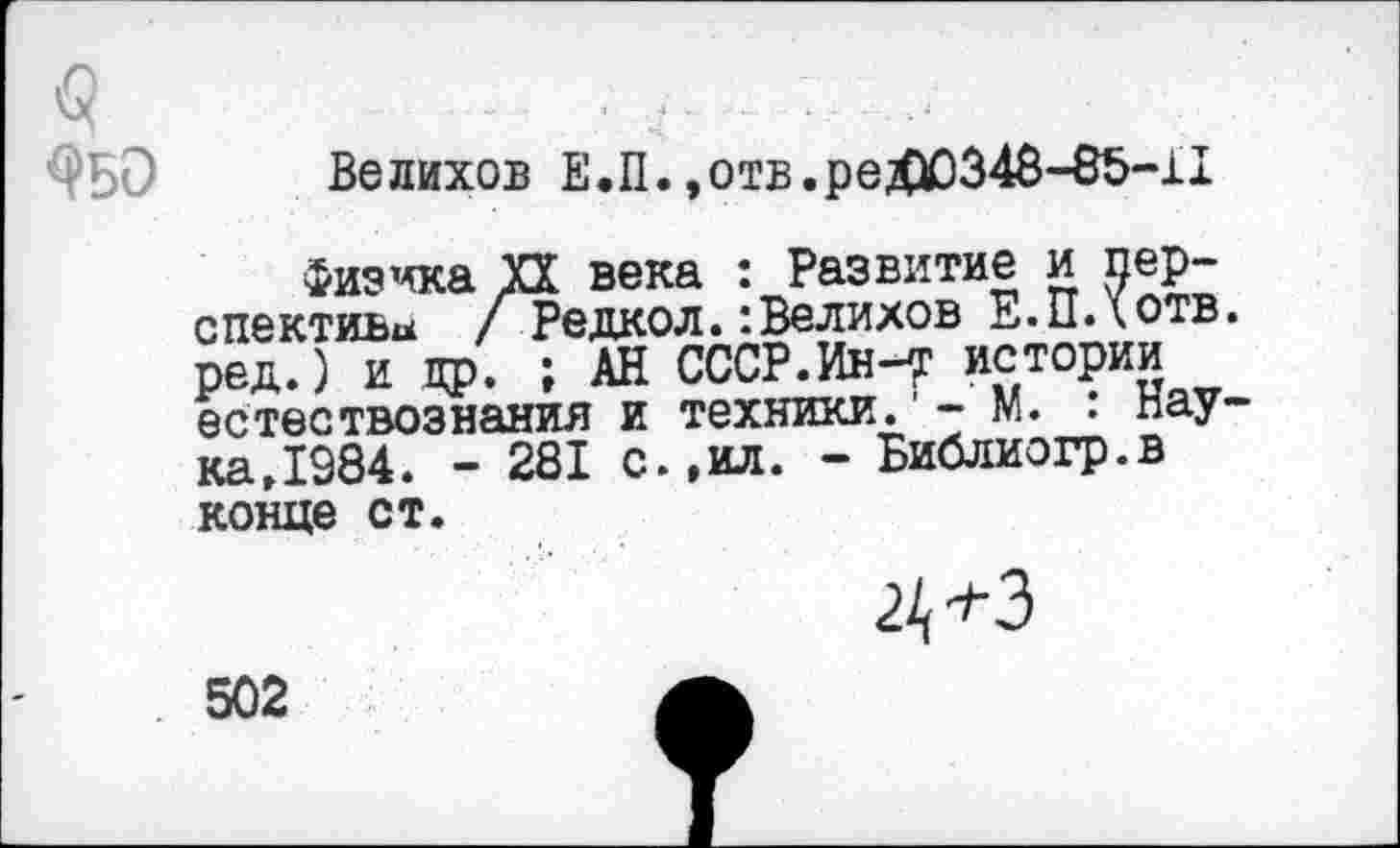 ﻿
Велихов Е.П.,отв.реХЮ348-85-11
Физика УЗ века : Развитие и перспектива / Редкой.:Велихов Е.ПДотв. ред.) и др. ; АН СССР.Ин-Т истории естествознания и техники. - М. • наука Д 984. - 281 с.,ил. - Библиогр.в конце ст.
502